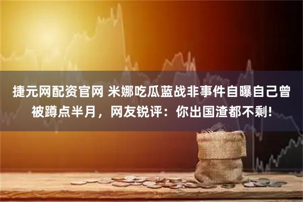 捷元网配资官网 米娜吃瓜蓝战非事件自曝自己曾被蹲点半月，网友锐评：你出国渣都不剩!