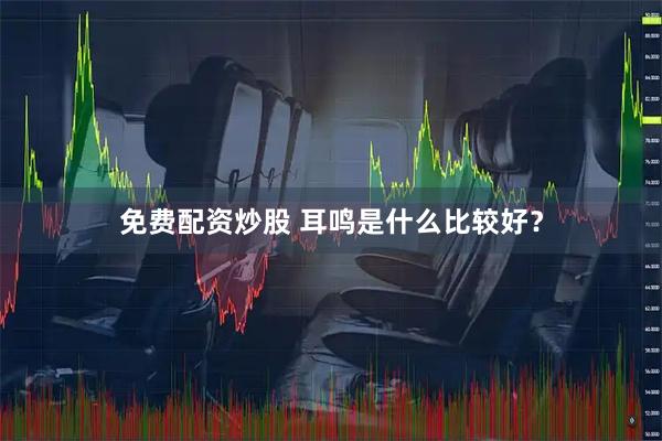 免费配资炒股 耳鸣是什么比较好？