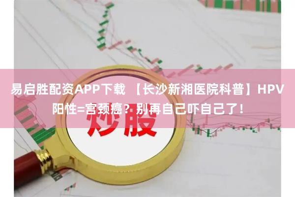 易启胜配资APP下载 【长沙新湘医院科普】HPV阳性=宫颈癌？别再自己吓自己了！