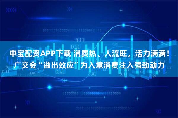 申宝配资APP下载 消费热、人流旺，活力满满！广交会“溢出效应”为入境消费注入强劲动力