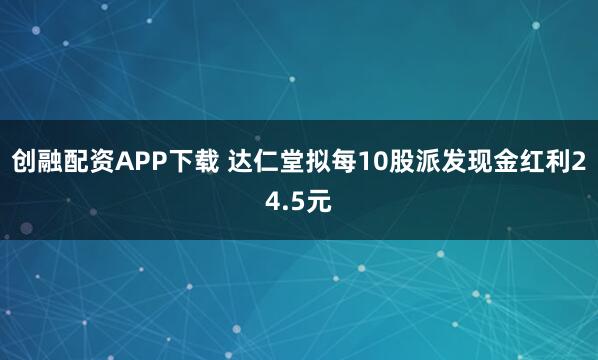 创融配资APP下载 达仁堂拟每10股派发现金红利24.5元