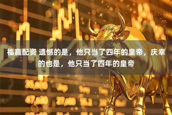 福赢配资 遗憾的是，他只当了四年的皇帝，庆幸的也是，他只当了四年的皇帝