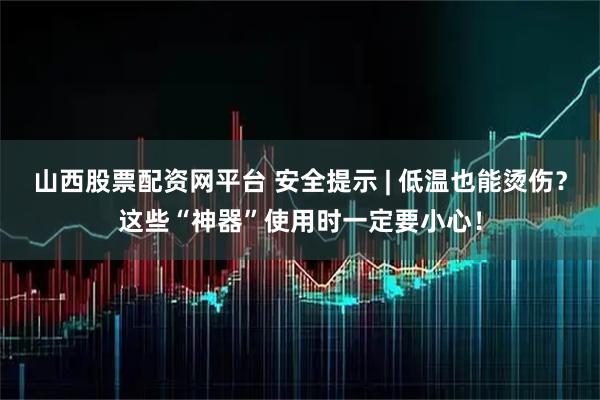 山西股票配资网平台 安全提示 | 低温也能烫伤？这些“神器”使用时一定要小心！