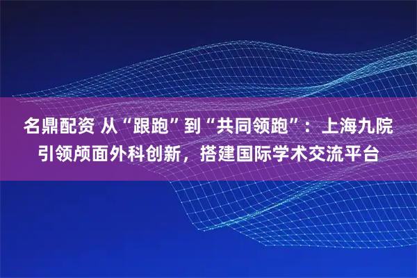 名鼎配资 从“跟跑”到“共同领跑”：上海九院引领颅面外科创新，搭建国际学术交流平台