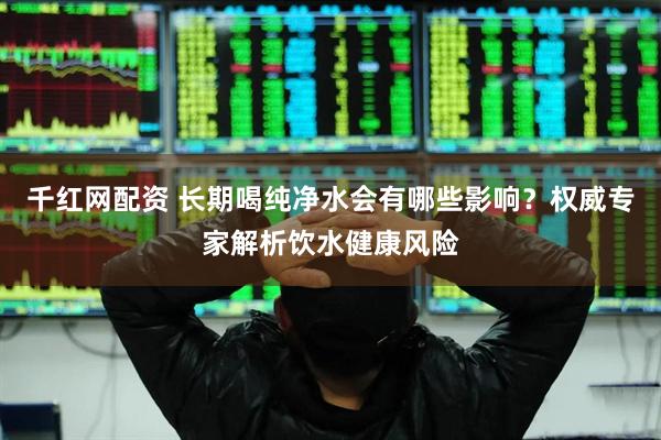 千红网配资 长期喝纯净水会有哪些影响？权威专家解析饮水健康风险