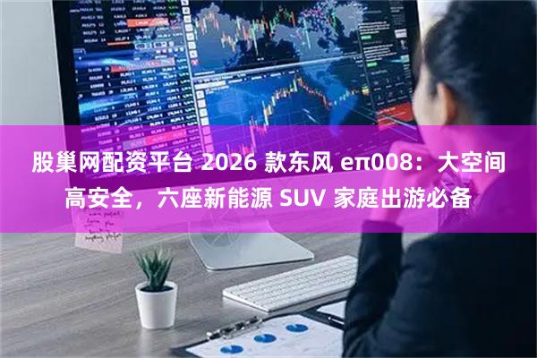 股巢网配资平台 2026 款东风 eπ008：大空间高安全，六座新能源 SUV 家庭出游必备