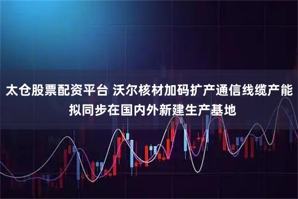 太仓股票配资平台 沃尔核材加码扩产通信线缆产能  拟同步在国内外新建生产基地