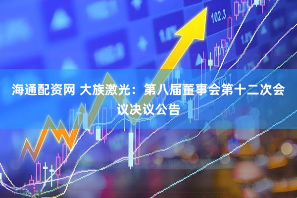 海通配资网 大族激光：第八届董事会第十二次会议决议公告