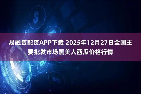 易融资配资APP下载 2025年12月27日全国主要批发市场黑美人西瓜价格行情