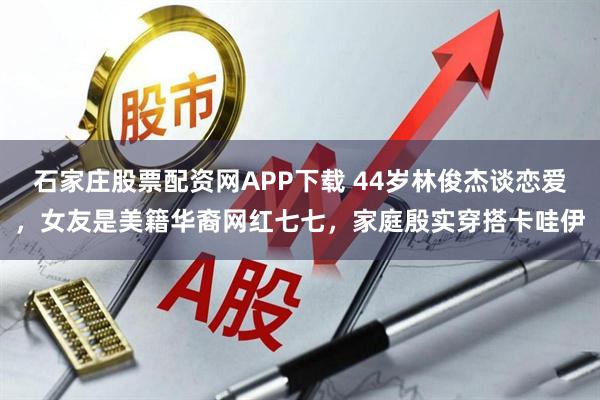 石家庄股票配资网APP下载 44岁林俊杰谈恋爱，女友是美籍华裔网红七七，家庭殷实穿搭卡哇伊
