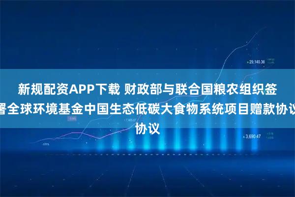 新规配资APP下载 财政部与联合国粮农组织签署全球环境基金中国生态低碳大食物系统项目赠款协议