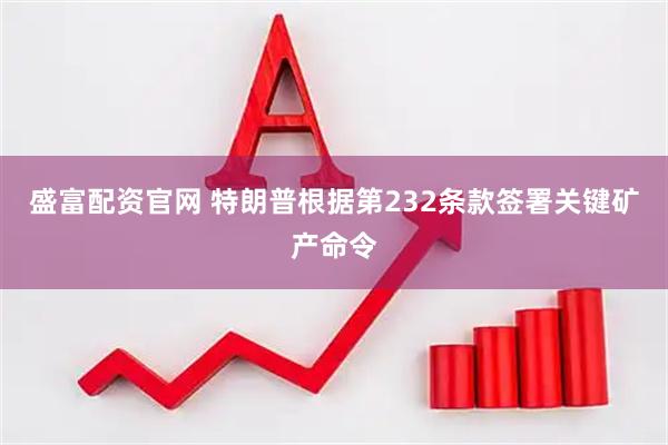 盛富配资官网 特朗普根据第232条款签署关键矿产命令