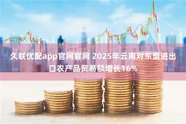 久联优配app官网官网 2025年云南对东盟进出口农产品贸易额增长16%