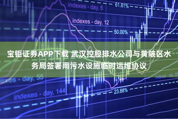 宝钜证券APP下载 武汉控股排水公司与黄陂区水务局签署雨污水设施临时运维协议
