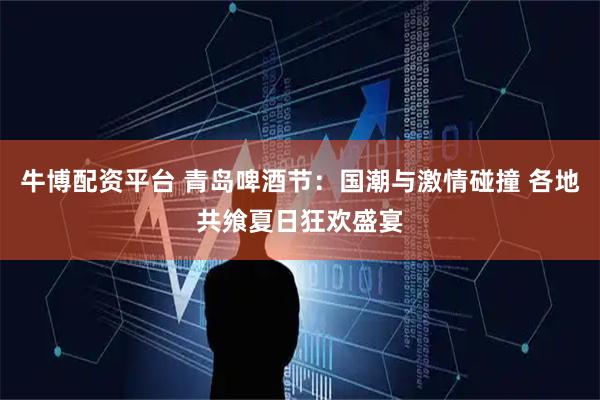 牛博配资平台 青岛啤酒节：国潮与激情碰撞 各地共飨夏日狂欢盛宴