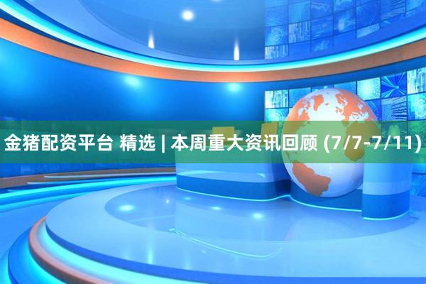 金猪配资平台 精选 | 本周重大资讯回顾 (7/7-7/11)