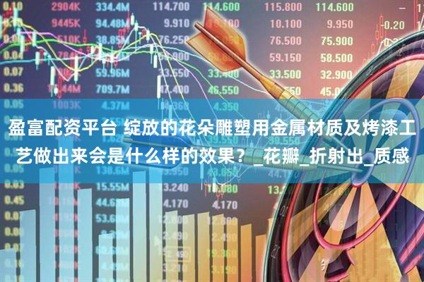 盈富配资平台 绽放的花朵雕塑用金属材质及烤漆工艺做出来会是什么样的效果？_花瓣_折射出_质感