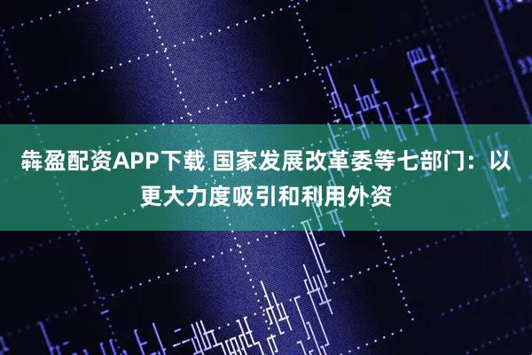 犇盈配资APP下载 国家发展改革委等七部门：以更大力度吸引和利用外资