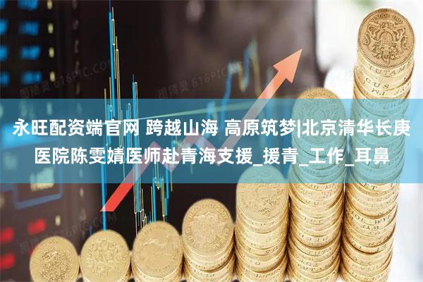 永旺配资端官网 跨越山海 高原筑梦|北京清华长庚医院陈雯婧医师赴青海支援_援青_工作_耳鼻