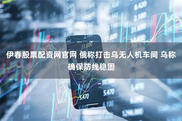 伊春股票配资网官网 俄称打击乌无人机车间 乌称确保防线稳固