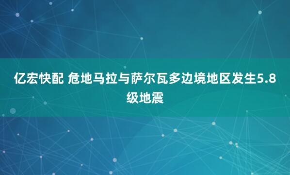 亿宏快配 危地马拉与萨尔瓦多边境地区发生5.8级地震