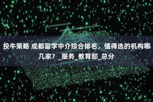 投牛策略 成都留学中介综合排名，值得选的机构哪几家？_服务_教育部_总分
