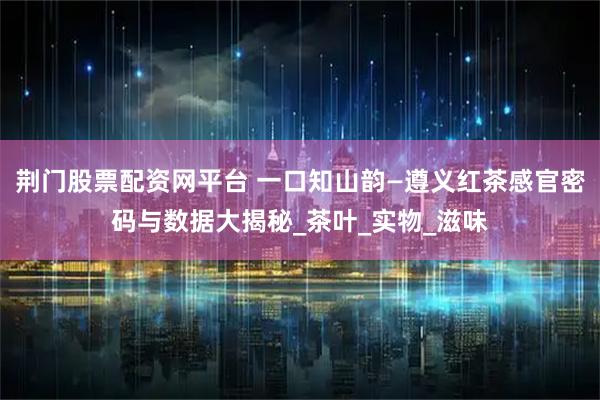 荆门股票配资网平台 一口知山韵—遵义红茶感官密码与数据大揭秘_茶叶_实物_滋味