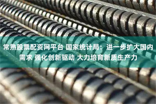 常熟股票配资网平台 国家统计局：进一步扩大国内需求 强化创新驱动 大力培育新质生产力