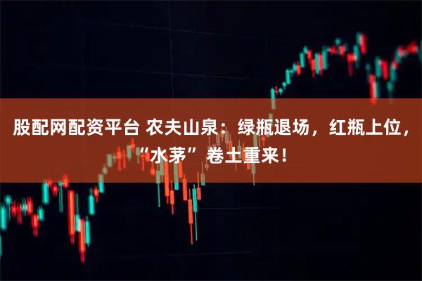股配网配资平台 农夫山泉：绿瓶退场，红瓶上位，“水茅” 卷土重来！