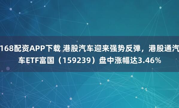168配资APP下载 港股汽车迎来强势反弹，港股通汽车ETF富国（159239）盘中涨幅达3.46%