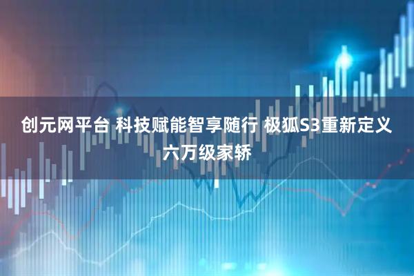 创元网平台 科技赋能智享随行 极狐S3重新定义六万级家轿